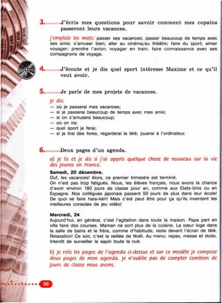 3 . J’écris mes questions pour savoir comment mes copains
passeront leurs vacances.
J'emploie les mots; passer ses vacances; passer beaucoup de temps avec
ses amis; s’amuser bien; aller au cinéma/au théâtre; faire du sport; aimer
voyager; prendre l’avion; voyager en train; faire connaissance avec ses
compagnons de voyage.
4 . J’écoute et je dis quel sport intéresse Maxime et ce qu’il
veut avoir.
5 . Je parle de mes projets de vacances.
Je dis:
— où je passerai mes vacances;
— si je passerai beaucoup de temps avec mes amis;
— si on s’amusera beaucoup;
— où on ira;
— quel sport je ferai;
— si je lirai des livres, regarderai la télé, jouerai à l’ordinateur.
Ш Ш '
6. Deux pages d’un agenda.
a) Je lis et je dis si j'a i appris quelque chose de nouveau sur la vie
des jeunes en France.
Samedi, 20 décembre.
Ouf, les vacances! Alors, ce premier trimestre est terminé.
On n’est pas trop fatigués. Nous, les élèves français, nous avons la chance
d’avoir environ 180 jours de classe pour an, comme aux Etats-Unis ou en
Espagne. Nos collègues japonais passent 50 jours de plus dans leur école!
De quoi se faire hara-kéri! Mais c’est peut être pour ça qu’ils inventent les
meilleures consoles de jeu vidéo!
M ercredi, 24
Aujourd’hui, en général, c’est l’agitation dans toute la maison. Papa part en
ville faire des courses. Maman ne sort plus de la cuisine. La sœur loge dans
la salle de bains et le frère, comme d’habitude, reste devant l’écran de télé.
Relaxation! Ce soir, c’est la veillée de Noël. Au menu: repas, messe et dodo.
Interdit de surveiller le sapin toute la nuit.
b) Je relis les pages de l'agenda ci-dessus et sur ce modèle je compose
deux pages de mon agenda. Je n'oublie pas de compter combien de
jours de classe nous avons.
 