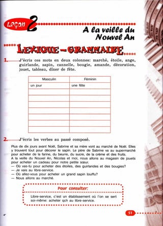 î ;
А veiêCe du
Nomaü Ah
• • • • •
1.
/
У ^ ’
« • • A i
J’écris ces mots en deux colonnes: marché, étoile, ange,
guirlande, sapin, cannelle, bougie, amande, décoration,
jouet, tableau, dîner de fête.
Иy
Masculin
un jour
Féminin
une fête
2. J’écris les verbes au passé composé.
Plus de dix jours avant Noël, Sabrine et sa nnère vont au marché de Noël. Elles
y trouvent tout pour décorer le sapin. Le père de Sabrine va au supermarché
pour acheter de la farine, du beurre, du sucre, de la crème et des fruits.
A la veille du Nouvel An, Nicolas et moi, nous allons au magasin de jouets
pour acheter un cadeau pour notre petite sœur.
— Où vas-tu pour acheter des étoiles, des guirlandes et des bougies?
— Je vais au libre-service.
— Où allez-vous pour acheter un grand sapin touffu?
— Nous allons au marché.
Pour consulter:
Libre-service, c’est un établissement où l’on se sert
soi-même: acheter qch au libre-service.
х Щ Я
 