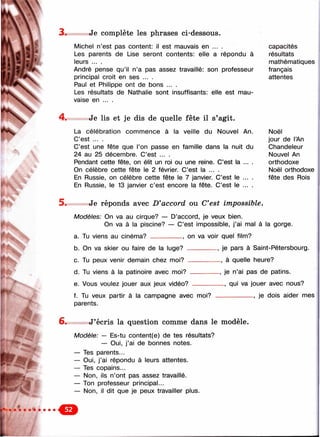 3 . , Je complète les phrases ci-dessous.
Michel n’est pas content: il est mauvais en ... . capacités
Les parents de Use seront contents: elle a répondu à résultats
leurs ... . mathématiques
André pense qu’il n’a pas assez travaillé: son professeur français
principal croit en ses ... . attentes
Paul et Philippe ont de bons ... .
Les résultats de Nathalie sont insuffisants: elle est mau­
vaise en ... .
Je lis et je dis de quelle fête il s’agit.
La célébration commence à la veille du Nouvel An. Noël
C’est ... . jour de l’An
C’est une fête que l’on passe en famille dans la nuit du Chandeleur
24 au 25 décembre. C’est ... . Nouvel An
Pendant cette fête, on élit un roi ou une reine. C’est la ... . orthodoxe
On célèbre cette fête le 2 février. C’est la ... . Noël orthodoxe
En Russie, on célèbre cette fête le 7 janvier. C’est le ... . fête des Rois
En Russie, le 13 janvier c’est encore la fête. C’est le ... .
5 . Je réponds avec D'accord ou C*est impossible.
Modèles: On va au cirque? — D’accord, je veux bien.
On va à la piscine? — C’est impossible, j’ai mal à la gorge.
a. Tu viens au cinéma? __________, on va voir quel film?
b. On va skier ou faire de la luge? _________ , je pars à Saint-Pétersbourg.
c. Tu peux venir demain chez moi? __________ , à quelle heure?
d. Tu viens à la patinoire avec moi? .
e. Vous voulez jouer aux jeux vidéo?
f. Tu veux partir à la campagne avec moi?
parents.
-, je n’ai pas de patins.
qui va jouer avec nous?
___________ , je dois aider mes
6. J’écris la question comme dans le modèle.
Modèle: — Es-tu content(e) de tes résultats?
— Oui, j’ai de bonnes notes.
— Tes parents...
— Oui, j’ai répondu à leurs attentes.
— Tes copains...
— Non, ils n’ont pas assez travaillé.
— Ton professeur principal...
— Non, il dit que je peux travailler plus.
О
 