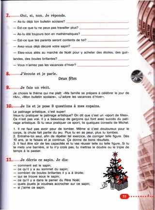 7. Oui, si, non. Je réponds.
— As-tu déjà ton bulletin scolaire? _
— Est-ce que tu ne peux pas travailler plus?
— As-tu été toujours bon en mathématiques?
— Est-ce que tes parents seront contents de toi?
— Avez-vous déjà décoré votre sapin?__________
8.
9.
— Etes-vous allés au marché de Noël pour y acheter des étoiles, des guir­
landes, des boules brillantes?______________________________________________ .
— Vous n’aimez pas les vacances d’hiver?__________________________________.
J’écoute et je parle.
Deux fêtes
Je fais un récit.
Je choisis le thème qui me plaît: «Ma famille se prépare à célébrer le jour de
l’An», «Mon bulletin scolaire», «J’adore les vacances d ’hiver».
10. Je lis et je pose 3 questions à mes copains.
Le patinage artistique, c’est super!
Veux-tu pratiquer le patinage artistique? On dit que c’est un «sport de filles».
Ce n’est pas vrai. Il y a beaucoup de garçons qui font avec succès du pati­
nage artistique. Si tu veux pratiquer ce sport, lis quelques conseils de Michel.
1. Il ne faut pas avoir peur de tomber. Même si c’est douloureux pour le
corps, la chute fait partie du jeu. Plus tu en as peur, plus tu tombes.
2. Entraîne-toi seul, afin de répéter tel exercice, de corriger telle figure. Dès
10 ans, je le faisais et je continue. Ça donne de bons résultats.
3. Il faut être sûr de tes capacités et tu vas réussir telle ou telle figure. Si tu
te mets une barrière, si tu n’y crois pas, tu mettras le double ou le triple de
temps à la passer.
11 . Je décris ce sapin. Je dis:
— comment est le sapin;
— ce qu’il y a au sommet du sapin;
— combien de boules brillantes il y a à droite;
— qui se trouve sous le sapin;
— ce qu’il y a dans le panier du Père Noël;
— quels jouets je voudrais accrocher sur ce sapin;
— si j’aime ce sapin.
 