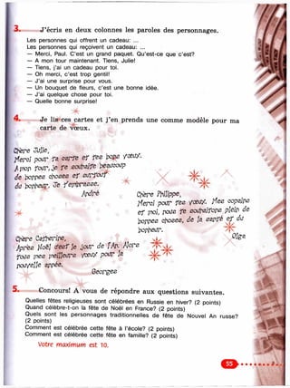 3. J’écris en deux colonnes les paroles des personnages.
Les personnes qui offrent un cadeau: ...
Les personnes qui reçoivent un cadeau: ...
— Merci, Paul. C’est un grand paquet. Qu’est-ce que c’est?
— A mon tour maintenant. Tiens, Julie!
— Tiens, j’ai un cadeau pour toi.
— Oh merci, c’est trop gentil!
— J’ai une surprise pour vous.
— Un bouquet de fleurs, c’est une bonne idée.
— J’ai quelque chose pour toi.
— Quelle bonne surprise!
4. Je lis ces cartes et j’en prends une comme modèle pour ma
carte de '^ u x .
Chère
iferc) poirr cgrfe еГ fes /оеа/.
A ГПОЛ foi/r, je re воиШГе be^Licojp
de )х)ллее choses e f surToa-f
du bojteui'. Je r'ejnbr^sse.
Apdré
Ch'ere C^rher/pe,
Apres |/oëJ c’esf je de f Aî^^ Mors
fous rnes ynejjjears /cei// poi/r M
pouyelJe зллее.
Georges
Chère Philippe,
HeroJ pour fes yœu/. Hes oop^s
ef jnoL fe sou)y3]fors pjelp de
boppes choses, de M ^ du
bonhet/r.
^ o;ea
5. Concours! A vous de répondre aux questions suivantes.
Quelles fêtes religieuses sont célébrées en Russie en hiver? (2 points)
Quand célèbre-t-on la fête de Noël en France? (2 points)
Quels sont les personnages traditionnelles de fête de Nouvel An russe?
(2 points)
Comment est célébrée cette fête à l’école? (2 points)
Comment est célébrée cette fête en famille? (2 points)
Votre maximum est 10.
ОФФФФm
 