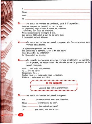 л
vil
Nous
Vous _
Ils __
6. Je mets les verbes au présent, puis à l’imparfait.
Dans ce magasin on (vendre) un peu de tout.
Tu (répondre) toujours bien à toutes les questions.
J’(attendre) son coup de télépiione.
Nous (descendre) la nnontagne à skis.
Les parents (défendre) à leur fils de sortir tard.
Il (entendre) un bruit étrange.
7. Je mets les verbes au passé composé. Je fais attention aux
verbes auxiliaires.
Je t’(attendre) pendant une heure!
Elle (entendre) la sonnerie. C’est la fin des cours!
Vous (répondre) au téléphone?
Ils (descendre) au premier.
8. ~ Je comble les lacunes avec les verbes s'entendre, se fâcher,
se disputer, se réconcilier. Je choisis entre le présent et le
passé composé.
Vous ... bien avec vos parents?
Tu ... avec ta sœur?
Finalement, ils ... .
Parfois nous ... , mais après nous ... toujours.
Philippe ... enfin avec son père.
Je me rappelle
L’accord des verbes pronominaux
9. Je mets les verbes au passé composé.
Elle -------------- (se lier) d’amitié avec une Française.
Nous --------------- (s’intéresser) au sport.
Vous ------------------ (se mettre) au travail?
Je --------------- (se sentir) mal tout à coup.
 