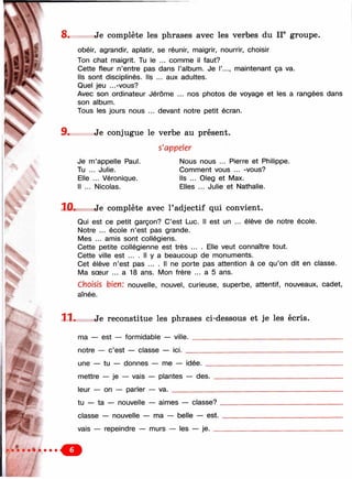 8. Je complète les phrases avec les verbes du II® groupe.
obéir, agrandir, aplatir, se réunir, maigrir, nourrir, choisir
Ton chat maigrit. Tu le ... comme il faut?
Cette fleur n’entre pas dans l’album. Je I’..., maintenant ça va.
Ils sont disciplinés. Ils ... aux adultes.
Quel jeu ...-vous?
Avec son ordinateur Jérôme ... nos photos de voyage et les a rangées dans
son album.
Tous les jours nous ... devant notre petit écran.
9. Je conjugue le verbe au présent.
s'appeler
Je m’appelle Paul.
Tu ... Julie.
Elle ... Véronique.
Il ... Nicolas.
Nous nous ... Pierre et Philippe.
Comment vous ... -vous?
Ils ... Oleg et Max.
Elles ... Julie et Nathalie.
10. Je complète avec l’adjectif qui convient.
Qui est ce petit garçon? C’est Luc. Il est un ... élève de notre école.
Notre ... école n’est pas grande.
Mes ... amis sont collégiens.
Cette petite collégienne est très ... . Elle veut connaître tout.
Cette ville est .... Il y a beaucoup de monuments.
Cet élève n’est pas ... . Il ne porte pas attention à ce qu’on dit en classe.
Ma sœur ... a 18 ans. Mon frère ... a 5 ans.
Choisis bien: nouvelle, nouvel, curieuse, superbe, attentif, nouveaux, cadet,
aînée.
Je reconstitue les phrases ci-dessous et je les écris.
p
i
ma — est — formidable — ville,
notre — c’est — classe — ici. _
une — tu — donnes — me — idée.
mettre — je — vais — plantes — des.
leur — on — parler — va. _________
tu — ta — nouvelle — aimes — classe? .
classe — nouvelle — ma — belle — est.
vais — repeindre — murs — les — je. _
/ J
 