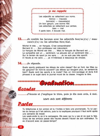 Л' • Î;
■■■ <^4
Г ч '
ГО-
Je те rappelle
Les adjectifs se rattachent aux noms.
bon(s) — mauvais
bonne(e) — mauvaise(s)
Un bon garçon, une bonne fille
Les adverbes se rattachent aux verbes.
bien — mal
Il parle bien. Il écoute mal.
13. Je comble les lacunes avec les adjectifs bon(ne)(s) / mau-
vais(e)(s) ou les adverbes bien/mal.
Michel lit très ... en français. C’est extraordinaire!
Bernard lit ... . Son professeur est mécontent.
Le français de Michel est très ... . Mais le français de Bernard est ... .
La sympathie est un ... sentiment. La jalousie est un sentiment très ... .
Sur le terrain de sport je me sens ... . Je ne suis pas très sportif.
A l’école je me sens ... . Je m ’intéresse à beaucoup de choses.
14. Je réponds.
Quels sports pratiquent les élèves de votre classe? Qui en font, les filles ou
les garçons? En font-ils souvent? Les élèves qui bougent plus, se sentent-ils
bien? Quels sont les sports à la mode? Fais un mini-sondage et écris 6-8
phrases à ce sujet dans le journal mural de ta classe. Imagine le titre.
'ФшёёшЁкш
'7
J’écoute et j’explique le titre, puis je dis mon avis, à moi.
Leurs avis sont différents
Tu téléphones à ton ami(e) et tu l’invites à faire une promenade. Tu lui par­
les du temps qu’il fait dehors, puis tu lui expliques pourquoi il faut sortir après
une semaine de travail.
Les week-ends tu es à la campagne. Dis avec qui tu y vas et ce que tu fais.
Un(e) de tes ami(e)s passe des heures devant l’écran de son ordinateur. Tu
es d ’accord avec ce passe-temps?
 