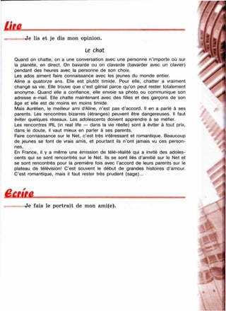 вJe lis et je dis mon opinion.
Le chat
Quand on chatte, on a une conversation avec une personne n’importe où sur
la planète, en direct. On bavarde ou on clavarde (bavarder avec un clavier)
pendant des heures avec la personne de son choix.
Les ados aiment faire connaissance avec les jeunes du monde entier.
Aline a quatorze ans. Elle est plutôt timide. Pour elle, chatter a vraiment
changé sa vie. Elle trouve que c’est génial parce qu’on peut rester totalement
anonyme. Quand elle a confiance, elle envoie sa photo ou communique son
adresse e-mail. Elle chatte maintenant avec des filles et des garçons de son
âge et elle est de moins en moins timide.
Mais Aurélien, le meilleur ami d’Aline, n’est pas d’accord. Il en a parlé à ses
parents. Les rencontres bizarres (étranges) peuvent être dangereuses. Il faut
éviter quelques réseaux. Les adolescents doivent apprendre à se méfier.
Les rencontres IRL (in real life — dans la vie réelle) sont à éviter à tout prix,
dans le doute, il vaut mieux en parler à ses parents.
Faire connaissance sur le Net, c’est très intéressant et romantique. Beaucoup
de jeunes se font de vrais amis, et pourtant ils n’ont jamais vu ces person­
nes.
En France, il y a même une émission de télé-réalité qui a invité des adoles­
cents qui se sont rencontrés sur le Net. Ils se sont liés d’amitié sur le Net et
se sont rencontrés pour la première fois avec l’accord de leurs parents sur le
plateau de télévision! C’est souvent le début de grandes histoires d ’amour.
C’est romantique, mais il faut rester très prudent (sage)...
Ê £ tm .
Je fais le portrait de mon ami(e).
7,
 