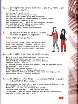 4 .
6.
Je complète les phrases avec aussi
( —), plus ... que
que (^ ), moins ... que
5 .
Son ami est (=) gentil que lui.
Le tennis est (+) à la mode que le rugby.
Une cassette est (-) chère qu’un disque compact.
La chaîne «Sport» est (=) intéressante que la chaîne «Culture».
Une voiture est (+) rapide qu’un vélo.
Leur appartement est (-) grand que leur maison de campagne.
Son ordinateur est (=) moderne que son portable.
A Paris il fait (+) chaud qu’à Moscou.
Les pommes sont (-) bonnes que les oranges.
Je compare Céline et Pauline. Je fais
attention au genre des adjectifs.
Céline est plus grande que Pauline...
Pour consulter: mince, sportif, dynamique, athlé­
tique, drôle, capricieux, intelligent, courageux, amu­
sant, ironique, fidèle, sympathique, timide, discret,
travailleur, optimiste, organisé, ouvert, responsable.
Je complète avec mieux ou meilleur(e)(s).
Ecrire à un ami, c’est bien, mais utiliser l’Internet, c’est ... .
Les légumes sont bons, mais les fruits c’est ... .
Les résultats de ce sportif sont ... que l’année dernière.
Sébastien travaille ... que toi.
A l’école les résultats des filles sont souvent ... que les notes des garçons.
Le gâteau est ... que la glace.
Maintenant nous nous comprenons ... .
Il a fait des progrès et son français est devenu ... .
Parler une langue étrangère, c’est bien, mais parler deux langues, c’est ... .
Les vacances c’est le ... moment de l’année.
y
1
7 . Je complète avec bon(ne)(s), m eilleur(e)(s), le/la/les
meilleur(e)(s), bien, mieux.
La prononciation de Pierre est ... . Mais la prononciation de Zoé est ... .
prononciation est ... de toute la classe.
Maman fait ... du vélo. Mais sa copine Alice en fait ... .
Les fruits sucrés sont très ... . Mais les fruits frais sont ... .
Je m’entends ... avec les copains de classe. Mais Michel s’entend encore
avec tout le monde. Il est mon ... ami.
Sa
i
 