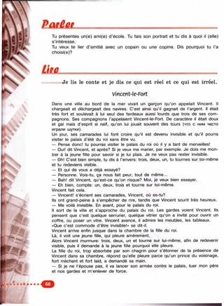 Paitet
I,-
с '
ташшлзяш!:...-
Ти présentes un(e) ami(e) d ’école. Tu fais son portrait et tu dis à quoi il (elle)
s’intéresse.
Tu veux te lier d ’amitié avec un copain ou une copine. Dis pourquoi tu l’a
choisi(e)?
Ütâ.
Je lis le conte et je dis ce qui est réel et ce qui est irréel.
Vmcent-le-Fort
Dans une ville au bord de la mer vivait un garçon qu’on appelait Vincent. Il
chargeait et déchargeait des navires. C’est ainsi qu’il gagnait de l’argent. Il était
très fort et soulevait à lui seul des fardeaux aussi lourds que trois de ses com­
pagnons. Ses compagnons l’appelaient Vincent-le-Fort. De caractère il était doux
et gai mais d’esprit si naïf, qu’on lui jouait souvent des tours (что с ним часто
играли шутки).
Un jour, ses camarades lui font croire qu’il est devenu invisible et qu’il pourra
visiter le palais d’été du roi sans être vu.
— Pense donc! tu pourras visiter le palais du roi où il y a tant de merveilles!
— Oui! dit Vincent, et après? Si je veux me marier, par exemple. Je dois me mon­
trer à la jeune fille pour savoir si je lui plais. Je ne veux pas rester invisible.
— Oh! C’est bien simple, tu dis à l’envers: trois, deux, un, tu tournes sur toi-même
et tu redeviens visible.
— Et qui de vous a déjà essayé?
— Personne. Vois-tu, ça nous fait peur, tout de même...
— Bah! dit Vincent, qu’est-ce qu’on risque? Moi, je veux bien essayer.
— Eh bien, compte: un, deux, trois et tourne sur toi-même.
Vincent fait cela.
— Vincent! s’écrient ses camarades, Vincent, où es-tu?
Ils ont grand-peine à s’empêcher de rire, tandis que Vincent sourit très heureux.
— Me voilà invisible. En avant, pour le palais du roi.
Il sort de la ville et s’approche du palais du roi. Les gardes voient Vincent. Ils
pensent que c’est quelque serrurier, quelque vitrier qu’on a invité pour ouvrir un
coffre, ou poser un vitre. Vincent avance, il admire les meubles, les tableaux.
«Que c’est commode d’être invisible!» se dit-il.
Vincent arrive enfin jusque dans la chambre de la fille du roi.
Là, il voit une jeune fille, qui pleure amèrement.
Alors Vincent murmure: trois, deux, un et tourne sur lui-même, afin de redevenir
visible, puis il demande à la jeune fille pourquoi elle pleure.
La fille du roi, trop absorbée par son chagrin pour s’étonner de la présence de
Vincent dans sa chambre, répond qu’elle pleure parce qu’un prince du voisinage,
fort méchant et fort laid, a demandé sa main.
— Si je ne l’épouse pas, il va lancer son armée contre le palais, tuer mon père
et nos gardes et m’enlever de force.
 