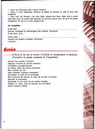 — Vous ne l’épousez pas! s’écrie Vincent.
— Alors, il nous attaquera, détruira le palais et ensuite la ville et tous ses
habitants.
— Que non! dit Vincent. J’ai nnon idée, laissez-nnoi faire. Allez dire à votre
père que vous ne voulez pas épouser ce prince à aucun prix. Et qu’il me fasse
confiance! (И пусть он мне доверится!)
Je com plète:
C’est réel:__________________________________________________________________
Vincent chargeait et déchargeait des navires. Continue!
C’est ainsi, qu’il...
C’est irréel:_________________________________________________________________
Vincent est devenu invisible. Continue!
Il pourra...
J ’écris la fin de ce conte. J’utilise le vocabulaire ci-dessous.
J’emploie le passé composé et l’imparfait.
donner son armée à Vincent
attaquer l’armée du prince méchant
combattre courageusement
se retirer, battu (le prince méchant)
être content (le roi)
faire chevalier (сделать рыцарем)
demander la main de la princesse
être d’accord de donner la main de sa fille à Vincent
épouser la princesse
demander à son mari de se rendre invisible
répéter un, deux, trois et tourner sur lui-même
rester toujours visible
5*
?
 