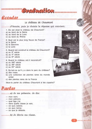 âûKMitÊL Le château de сУалтоп1
J’écoute, puis je choisis la réponse qui convient
1. Où est situé le château de Chaumont?
a) au bord de la Seine
b) au bord de la Loire
c) au bord du Rhône
2. Quel est le plus long fleuve de France?
a) la Seine
b) la Garonne
c) la Loire
3. Quand est construit le château de Chaumont?
a) au X® siècle
b) au V® siècle
c) au III® siècle
4. Quand le château est-il reconstruit?
a) au XIX® siècle
b) au XX® siècle
c) au XV® siècle
5. Qu’est-ce qu’il y a dans le parc du château?
a) des roses
b) une collection de plantes rares du monde
entier
c) des plantes rares de la France
Veux-tu parler du château Chaumont à tes copains?
%
Ф
a) Je me présente. Je dis:
mon nom;
mon prénom;
quel âge j ’ai;
dans quelle classe je vais;
ce que j’adore;
ce que j’aime;
ce que je déteste.
b) Je décris ma classe.
 