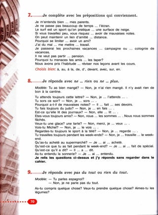 л
7. Je complète avec les prépositions qui conviennent.
... l’écran.
,. une surface de neige.
. avoir de mauvaises notes,
distance.
campagne ou ... coiognie de
Je m’entends bien ... mes parents.
Je ne passe pas beaucoup de temps
Le surf est un sport qu’on pratique ...
Si vous travaillez peu, vous risquez
On peut maintenir un lien d’amitié .
Pourquoi se limiter ... avoir un ami?
J’ai du mal ... me mettre ... travail.
Je passerai les prochaines vacances
vacances.
Il ne veut pas partir ... pension.
Pourquoi tu menaces tes amis ... les taper?
Nous avons pris l’habitude ... réviser nos leçons avant les cours.
Choisis bien: à, au, à la, de, d ’, devant, avec, sur, en.
8 . Je rép on ds avec ne ... rie n ou ne ... p lu s .
Modèle: Tu as bien mangé? — Non, je n’ai rien mangé. Il n’y avait rien de
bon à la cantine.
Tu attends toujours cette lettre? — Non, je ... l’attends ... .
Tu sors ce soir? — Non, je ... sors ... .
Pourquoi a-t-il de mauvaises notes? — Il ... fait ... ses devoirs.
Tu fais toujours du judo? — Non, je ... en fais ... .
Est-ce qu’elle lit des journaux? — Non, elle ... lit ... .
Etes-vous toujours amis? — Non, nous ... les sommes .... Nous nous sommes
fâchés.
Veux-tu une glace? une tarte? — Non, merci, je ... veux ... .
Vois-tu Michel? — Non, je ... le vois ... .
Regardes-tu toujours le sport à la télé? — Non, je ... regarde ... .
Tu travailles toujours pendant les week-ends? — Non, je ... travaille ... le week-
end.
Qu’as-tu acheté au supermarché? — Je ... ai ... acheté.
Qu’est-ce que tu as fait pendant le week-end? — Je ... ai ... fait de spécial.
Qu’est-ce qu’il a dit? — Il ... a ... dit.
As-tu entendu la sonnerie? — Je ... ai ... entendu.
Je relis les questions ci-dessus et j ’y réponds sans regarder dans le
cahier.
■■'■V
9 . Je réponds avec pas du tout ou rien du tout.
Modèle: — Tu parles espagnol?
— Non, je ne parle pas du tout.
As-tu compris quelque chose? Veux-tu prendre quelque chose? Aimes-tu les
légumes?
€»
 