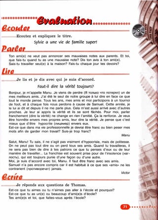 /
тт»т»Ф9»т99тттш
ï» Ecoutez et expliquez le titre.
Sylvie a une vie de fam ille super!
Ton ami(e) ne veut pas annoncer ses mauvaises notes aux parents. Et toi,
que fais-tu quand tu as une mauvaise note? Dis ton avis à ton ami(e).
Sais-tu travailler seul(e) à la maison? Fais-tu chaque jour tes devoirs?
Je lis et je dis avec qui je suis d’accord.
Faut-il dire la vérité toujours?
Bonjour, je m’appelle Manu. Je viens de perdre (Я только что потерял) un de
mes meilleurs amis. J’ai été le seul de notre groupe à lui dire en face ce que
tout le monde pense. Tous les ans, mes amis et moi participons à un tournoi
de foot, et à chaque fois nous perdons à cause de Samuel. Cette année, je
le lui ai dit et depuis il ne me parle plus. Cela m’est aussi arrivé avec d ’autres
proches. Je leur ai appris la vérité et ils se sont fâchés. Pour moi, parler
franchement (dire la vérité) ne change en rien l’amitié. Ça la renforce. Je veux
être honnête envers mes propres amis, leur dire la vérité. Je pense que c’est
mieux que d’être hypocrite (лицемер) envers eux.
Est-ce que dans ma vie professionnelle je devrai être franc ou bien peser mes
mots afin de garder mon travail? Suis-je trop franc?
Manu
Salut, Manu! Tu sais, il ne s’agit pas vraiment d’hypocrisie, mais de politesse.
On ne peut pas tout dire ou on perd tous ses amis. Quand tu travailleras, il
ne sera pas bien de dire à tes patrons ce que tu penses d’eux ou de leur
manière de travailler... La franchise est souvent prise pour de l’insolence (наг­
лость), qui est toujours punie d’une façon ou d’une autre.
Moi, je suis d’accord avec toi. Manu. Il faut être franc avec ses amis.
Samuel n’a pas encore compris car il est habitué à ce que ses «amis» ne les
contrarient (противоречат) jamais.
- Victor
Je réponds aux questions de Thomas.
Est-ce que tu aimes ou tu n’aimes pas aller à l’école et pourquoi?
Est-ce que tu as un(e) ou beaucoup d’ami(e)s d’école?
Tes ami(e)s et toi, que faites-vous après l’école?
■ ■
M#é
о
 