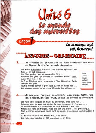 S j'
le cinéma est
H é , A o M t a f
1. Je complète les phrases par les mots contraires aux mots
soulignés. Je fais les accords nécessaires.
lesLes films d’autrefois n’avaient pas d’effets spéciaux,
films ... en ont beaucoup.
Les films parlants ont remplacés les films ... .
Autrefois les gens qui avaient un téléviseur étaient rares,
aujourd’hui ils sont très ... .
La Tour Eiffel est plus basse que la Tour Ostankino. Cette
dernière est plus ... .
Tout le monde connaît le pont Neuf qui est en réalité très ....
Les tableaux modernes sont très différents des tableaux ... .
haut
vieux
muet
actuel
nombreux
ancien
Ж 2. Je complète, j’emploie les adjectifs: long, solide, faible, rapi­
de, méchant, difficile, court. Je fais les accords si nécessaire.
Les nuits sont longues en hiver, au printemps, elles sont plus ... .
Fais attention! Le vase est fragile. Tu peux le casser: il n’est pas ... .
Le rythme de vie à la campagne est lent. En ville, il est plus ... .
Mireille est forte en français, mais elle est une élève ... en gymnastique.
Tout le monde aime Marc parce qu’il est gentil. Et personne n’aime Eudes: il
est ... .
Tu trouves ce problème facile? Moi, je le trouve ... .
Les nuits sont courtes en été, elles sont ... en hiver.
О
m Â
 