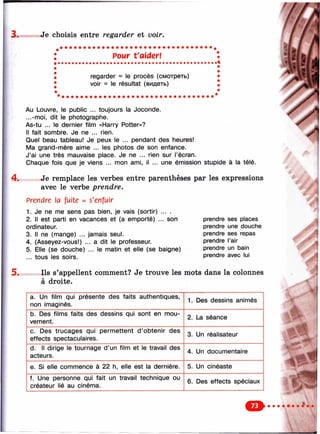 3. Je choisis entre regarder et voir.
! Pour taiderl
regarder = le procès (смотреть)
voir = le résultat (видеть)
4.
Au Louvre, le public ... toujours la Joconde.
...-moi, dit le photographe.
As-tu ... le dernier film «Harry Potter»?
Il fait sombre. Je ne ... rien.
Quel beau tableau! Je peux le ... pendant des heures!
Ma grand-mère aime ... les photos de son enfance.
J’ai une très mauvaise place. Je ne ... rien sur l’écran.
Chaque fois que je viens ... mon ami, il ... une émission stupide à la télé.
Je remplace les verbes entre parenthèses par les expressions
avec le verbe prendre.
Prendre la fuite = s'enfuir
1. Je ne me sens pas bien, je vais (sortir) ... .
2. Il est parti en vacances et (a emporté) ... son
ordinateur.
3. Il ne (mange) ... jamais seul.
4. (Asseyez-vous!) ... a dit le professeur.
5. Elle (se douche) ... le matin et elle (se baigne)
... tous les soirs.
prendre ses places
prendre une douche
prendre ses repas
prendre l’air
prendre un bain
prendre avec lui
5. Ils s’appellent comment? Je trouve les mots dans la colonnes
à droite.
a. Un film qui présente des faits authentiques,
non imaginés.
1. Des dessins animés
b. Des films faits des dessins qui sont en mou­
vement.
2. La séance
c. Des trucages qui permettent d ’obtenir des
effects spectaculaires.
3. Un réalisateur
d. Il dirige le tournage d ’un film et le travail des
acteurs.
4. Un documentaire
e. Si elle commence à 22 h, elle est la dernière. 5. Un cinéaste
f. Une personne qui fait un travail technique ou
créateur lié au cinéma.
6. Des effects spéciaux
О
 
