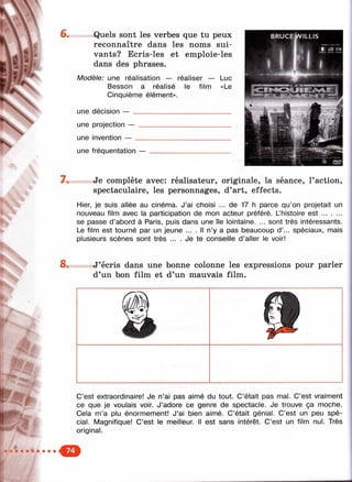 f- ^
^4.
Ч,
:»
6. Quels sont les verbes que tu peux
reconnaître dans les noms sui­
vants? Ecris-les et emploie-les
dans des phrases.
Modèle: une réalisation — réaliser — Luc
Basson a réalisé le film «Le
Cinquième élément».
une décision — ____________________________
une projection —
une invention — _
une fréquentation —
7 . Je complète avec: réalisateur, originale, la séance, l’action,
spectaculaire, les personnages, d’art, effects.
Hier, je suis allée au cinéma. J’ai choisi ... de 17 h parce qu’on projetait un
nouveau film avec la participation de mon acteur préféré. Lhistoire e s t..........
se passe d’abord à Paris, puis dans une île lointaine. ... sont très intéressants.
Le film est tourné par un jeune ... . Il n’y a pas beaucoup d ’... spéciaux, mais
plusieurs scènes sont très ... . Je te conseille d ’aller le voir!
J’écris dans une bonne colonne les expressions pour parler
d’un bon film et d’un mauvais film.
C’est extraordinaire! Je n’ai pas aimé du tout. C’était pas mal. C’est vraiment
ce que je voulais voir. J’adore ce genre de spectacle. Je trouve ça moche.
Cela m’a plu énormément! J’ai bien aimé. C’était génial. C’est un peu spé­
cial. Magnifique! C’est le meilleur. Il est sans intérêt. C’est un film nul. Très
original.
 