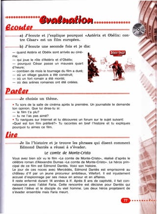 ÊÊùMtm'фмё»Мкт
a) J’écoute et j’explique pourquoi «Astérix et Obélix: con­
tre César» est un film européen.
b) J’écoute une seconde fois et je dis:
— quand Astérix et Obélix sont arrivés au ciné­
ma;
— qui joue le rôle d’Astérix et d’Obélix;
— pourquoi César passe un mauvais quart
d’heure;
— combien de mois le tournage du film a duré;
— où un village gaulois a été construit;
— où un fort romain a été monté;
— où des arènes romaines ont été créées.
^ ‘ч^'ч
"— ' ''' %.5
ËatâefJe choisis un thème.
• Tu sors de la salle de cinéma après la première. Un journaliste te demande
ton opinion. Que lui diras-tu si:
— le film t ’a plu?
— tu ne l’as pas aimé?
• Tu navigues sur Internet et tu découvres un forum sur le sujet suivant:
«Quel est ton film préféré?» Tu racontes en bref l’histoire et tu expliques
pourquoi tu aimes ce film.
ÜJULJe lis l’histoire et je trouve les phrases qui disent comment
Edmond Dantès a réussi à s’évader.
Le comte de л/lonte-Cristo
Vous avez bien sûr vu le film «Le comte de Monte-Cristo», réalisé d’après le
célèbre roman d’Alexandre Dumas «Le comte de Monte-Cristo». Le héros prin­
cipal de ce film est Edmond Dantès. Voici son histoire.
Le jour de ces noces avec Mercédès, Edmond Dantès est emprisonné au
château d’if par un jeune procureur ambitieux, Villefort. Il est injustement
accusé d’espionnage par ses rivaux en amour et en affaires.
Il reste enfermé durant 14 années à If. Après 8 ans de captivité, il fait con­
naissance avec l’abbé Faria. Cette rencontre est décisive pour Dantès qui
devient l’élève et le disciple du vieil homme. Les deux héros projetaient de
s’évader ensemble mais Faria meurt.
&• • • • • • •
 