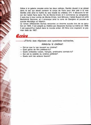 Grâce à la galerie creusée entre les deux cellules, Dantès réussit à se glisser
I dans le sac qui devait contenir le corps de Faria pour être jeté à la mer.
Dantès crée ainsi le mythe du seul évadé du château d’If. Il découvre le tré-
l’abbé Faria dans l’île de Monte-Cristo et il commence sa vengeance.
' d 1 ^/ ' Il sera tour à tour comte de Monte-Cristo, lord Wilmore, l’abbé Busoni et enfin
f^j? *#4 Bartolomé Zaccone, et il provoque ainsi la ruine de Danglars et pousse au
■4K suicide Mondégo et Villefort.
•^#4^ ■ Le roman d’Alexandre Dumas rencontre un énorme succès lors de sa paru-
Ч  tion en 1845. Il est adapté au théâtre par Alexandre Dumas lui-même en 1848.
Il est aujourd’hui traduit dans le monde entier: 23 films s’en inspirent: le pre­
mier date de 1907.
J’écris mes réponses aux questions suivantes.
Almes-tu le cinéma?
Est-ce que tu vas souvent au cinéma?
Quel genre de film préfères-tu?
Quels cinéastes russes, français, américains connais-tu?
Qui est la vedette du cinéma préférée?
Quels sont tes acteurs favoris?
 