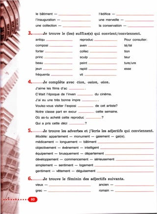 le bâtiment — l’édifice —
i.
ЧЧ-
r.-mt..-
l’inauguration — _
une collection —
une merveille —
la conservation —
Je trouve le (les) suffixe(s) qui convient/conviennent.
antiqu
composi
forter__
princ__
beau___
jeun___
reproduc
aven___
fréquenta
collec
sculp -
peint -
rapid -
v it__
Pour consulter:
té/ité
tion
teur
ture/ure
esse
Je complète avec -tio n , -ssion, -sion.
J’aime les films d’a c __________
C’était l’époque de i’inven _________ du cinéma.
J’ai eu une très bonne impre
Voulez-vous visiter l’exposi __
Notre classe part en excur _
de cet artiste?
cette semaine.
9Où as-tu acheté cette reproduc -------
Qui a pris cette déci --------------?
5. Je trouve les adverbes et j’écris les adjectifs qui conviennent.
Modèle: appartement — monument — gaiement — gai(e).
médicament — longuement — bâtiment__________________________________
objectivement — événement — intelligent
équipement — brusquement — département
développement — commencement — sérieusement
simplement — sentiment — logement____________
gentiment — vêtement — déguisement
6. Je trouve le féminin des adjectifs suivants.
vieux — _________________________ ancien — ______
grec — ________________ _________ romain — ______
 