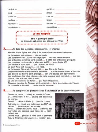 7.
central — _________________________ ____ gentil — __________
long — ________________________________ jaloux — __________
public — __________________________ ____ chic — ___________
meilleur — ________________________ ____ favori — __________
nouveau — ____________________________ dernier — ________
mystérieux — _____________________ ____ merveilleux — _____
•* Je me rappelle
• être + participe passé
• La Joconde est peinte par Léonard de Vinci.
•
Je fa is les accords nécessaires, je tra d u is .
Modèle: Cette église est bâtie à la place d’une ancienne forteresse.
La forteresse est entouré__ de remparts.
Les collections du Louvre sont regroupé__ en sept départements.
Les antiquités romaines sont exposé__ à côté des antiquités grecques.
Les quartiers centraux de la ville sont édifié__ sous Louis XIV.
Ces tableaux sont peint__ par Léonard de Vinci.
Le pont Neuf est inauguré__ en 1606.
La forteresse Pierre-et-Paul est bâti__ par Pierre le Grand.
Léglise de Basile-le-Bienheureux est édifié__ sur un oukaze d’Ivan le Terrible.
Les trésors du Louvre sont protégé__ par une équipe des spécialistes.
Les sculptures les plus célèbres de cette époque sont reproduit__ sur des
photos, des affiches, des posters.
La ville de Moscou est fondé__ par Youri Dolgorouki.
Plusieurs dessins de Picasso sont conservé
La Joconde a été volé__ , mais ensuite retrouvé
dans les musées de France.
8. Je complète les phrases avec l’imparfait et le passé composé.
Dimanche, nous ... (aller) au musée d’Orsay.
C’... (être) bien: il n’y ... (avoir) pas beaucoup
de monde.
Quand j’.,. (être) à Paris, j’... (voir) le Louvre.
Autrefois c’... (être) une forteresse. Au XIX® siè­
cle on Г... (transformer) en musée.
Nous ... (visiter) le Louvre, nous .. (admirer) des
merveilles de peinture que nous ne ... (con­
naître) pas.
Quand nous ... (arriver) à Paris pour la première
fois, la Pyramide du Louvre n’... (exister) pas.
.1
6 —Кулигина. Франц. яз. P.I 6 кл.
 