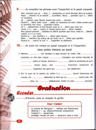 Ш '
9. Je complète les phrases avec l’imparfait et le passé composé.
Hier, pendant que je ... (lire), j’... (entendre) un bruit étrange dans la cuisine.
Papa ... (freiner) et la voiture ... (s’arrêter). Nous ... (penser) que c’... (être)
un accident.
Je ... (parler) avec Nicole quand ses amis ... (arriver).
Quand j’... (être) petit, nous ... (aller) en vacances en train. Cette année pour
la première fois nous ... (prendre) l’avion.
Je t ’... (téléphoner) à huit heures mais tu n’... (être) pas chez toi.
Lundi, il n’... pas ... (venir) à l’école parce qu’il ... (être) malade.
Nos grands-parents ... (habiter) le même quartier que nous, mais ils ... (démé­
nager) il y a un mois.
Quand je ... (se réveiller), il ... (être) sept heures.
Marc ... (vérifier) les pneus de sa moto, ils n’... (être) pas gonflés.
Quand je ... (venir) le voir, il ... (regarder) la télévision.
10. Je mets les verbes au passé composé et à l’imparfait.
Deux petites histoires au passé
_______ (se réveiller) à sept heures du matin. Elle ___________• Martine
(prendre) un thé bien chaud,
(aller) à l’école. Comme c’.
(faire) beau, elle —
(regarder) les gens qui __
(manger) une tartine beurrée et
_______(être) le printemps et qu’il
____ (marcher) lentement et
(se dépêcher).
Sur le quai de la station du métro il y ______
monde. On _______ ___ (attendre) le train qui ne
________ (lire), on ______
_ (avoir) beaucoup de
_______ (venir) pas. On
(téléphoner). Enfin! Le train _________ (arriver).
êÆÛhÙUL
J’écoute, puis je remplis la grille.
Pour t'aider!
la victoire de Morignan — победа при Мориньяне
défense f — зд. оборонительное сооружение
invasion f — нашествие
protéger l’accès du port — защитить вход в порт
 