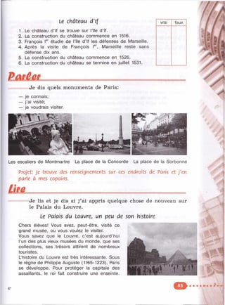Le château d'If
1. Le château d’If se trouve sur l’île d ’If.
2. La construction du château commence en 1516.
3. François étudie de l’île d ’If les défenses de Marseille.
4. Après la visite de François l®^ Marseille reste sans
défense dix ans.
5. La construction du château commence en 1526.
6. La construction du château se termine en juillet 1531.
vrai faux
'A
9i
Je dis quels monuments de Paris:
je connais;
j’ai visité;
je voudrais visiter.
Les escaliers de Montmartre La place de la Concorde La place de la Sorbonne
Projet: Je trouve des renseignements sur ces endroits de Paris et j'en
parle à mes copains.
Je lis et je dis si j ’ai appris quelque chose de nouveau sur
le Palais du Louvre.
Le Palais du Louvre, un peu de son histoire
Chers élèves! Vous avez, peut-être, visité ce
grand musée, ou vous voulez le visiter.
Vous savez que le Louvre, c ’est aujourd’hui
l’un des plus vieux musées du monde, que ses
collections, ses trésors attirent de nombreux
touristes.
Uhistoire du Louvre est très intéressante. Sous
le règne de Philippe Auguste (1165-1223), Paris
se développe. Pour protéger la capitale des
assaillants, le roi fait construire une enseinte.
" • V T C !
 