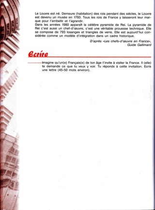 k
îï
Le Louvre est né. Demeure (habitation) des rois pendant des siècles, le Louvre
est devenu un musée en 1793. Tous les rois de France y laisseront leur mar­
que pour l’embellir et l’agrandir.
Dans les années 1980 apparaît la célèbre pyramide de Rei. La pyramide de
Rei c’est aussi un chef-d’œuvre, c’est une véritable prouesse technique. Elle
se compose de 793 losanges et triangles de verre. Elle est aujourd’hui con­
sidérée comme un modèle d’intégration dans un cadre historique.
D’après «Les chefs-d’œuvre en France»,
Guide Gallimard
Imagine qu’un(e) Français(e) de ton âge t ’invite à visiter la France. Il (elle)
te demande ce que tu veux y voir Tu réponds à cette invitation. Ecris
une lettre (45-50 mots environ).
:■y
, 'r
 