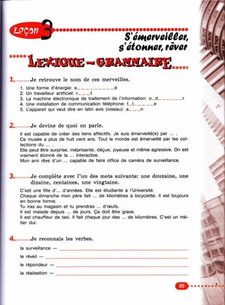 S'emûeveiûêer,
s'étOHHûf,rêver 'V il- »• ?■
1 . Je retrouve le nom de ces merveilles.
1. Une forme d’énergie: e_________________é
2. Un travailleur artificiel: r_____ t
3. La machine électronique de traitement de l’information: o_d_
4. Une installation de communication téléphone: t_ l_________e
5. L’appareil qui veut dire en latin avis (oiseau): a_____ n
2» Je devine de quoi on parle.
Il est capable de créer des liens affectifs. Je suis émerveillé(e) par ... .
Ce musée a plus de huit cent ans. Tout le monde est émerveillé par les col­
lections du ... .
Elle peut être surprise, méprisante, déçue, joyeuse et même agressive. On est
vraiment étonné de la ... interactive.
Mon ami rêve d’un ... capable de faire office de caméra de surveillance.
3* Je complète avec l’un des mots suivants: une douzaine, une
dizaine, centaines, une vingtaine.
C’est une fille d’... d’années. Elle est étudiante à l’Université.
Chaque dimanche mon père fait ... de kilomètres à bicyclette. Il est toujours
en bonne forme.
Tu iras au magasin et tu prendras ... d ’œufs.
Il est malade depuis ... de jours. Ça doit être grave.
Il est chauffeur de taxi. Il fait chaque jour des ... de kilomètres. C’est un mé­
tier dur.
4 . Je reconnais les verbes.
la surveillance — ________________
le réveil — ______________
le répondeur —
la réalisation —
 