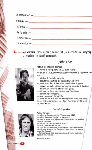 iC
i l:
la motivation -
l’intérêt — __
le choix — _
la fonction —
l’évolution —
la création —
Je choisis mon acteur favori et je raconte sa biograpl
J’emploie le passé composé.
j a c k ie C h a n
Acteur et cinéaste chinois;
— naître à Hong-Kong le 07 avril 1954;
— entrer à l’Académie dramatique de Pékin à l’âge de sep
ans;
— s’initier à l’art de kung-fu;
— débuter sa carrière de cascadeur en 1972;
— jouer avec Bruce Lee dans «Opération dragon»;
— trouver un style original qui unit la comédie à l’action;
— devenir un véritable star de son pays;
— décider de faire une carrière aux Etats-Unis; j
— devenir vite populaire; /
— avoir beaucoup de succès;
— jouer en 2004 le rôle de Passepartout dans une adap­
tation cinématographique du «Tour du monde en 80 jours»
de Jules Verne.
Cérard Depardieu
Acteur français:
— naître à Châteauroux le 27 décembre 1948;
— naître dans une famille de six enfants;
— exercer dans son adolescence les métiers de vendeur,
plagiste, employé;
— très tôt décider de devenir acteur;
— avoir beaucoup de succès;
— jouer les comédies («Les compères»), les personnages
cla ssiq u e s (C yrano de B e rge ra c), les héros de bande
dessinés (Astérix);
— faire dans ses films tous les métiers et vivre à toutes les
époques de l’histoire.
vivre — il a vécu
 