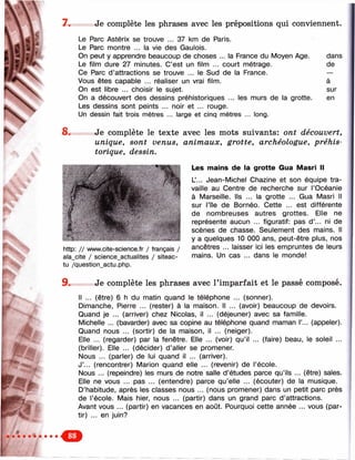 w
»■
'"Ч
А -
ST* Î
7. Je complète les phrases avec les prépositions qui conviennent.
Le Parc Astérix se trouve ... 37 km de Paris.
Le Parc montre ... la vie des Gaulois.
On peut y apprendre beaucoup de choses ... la France du Moyen Age. dans
Le film dure 27 minutes. C’est un film ... court métrage. de
Ce Parc d’attractions se trouve ... le Sud de la France. —
Vous êtes capable ... réaliser un vrai film. à
On est libre ... choisir le sujet. sur
On a découvert des dessins préhistoriques ... les murs de la grotte. en
Les dessins sont peints ... noir et ... rouge.
Un dessin fait trois mètres ... large et cinq mètres ... long.
8. Je complète le texte avec les mots suivants: ont découvert,
unique, sont venus, animaux, grotte, archéologue, préhis­
torique, dessin.
Les mains de la grotte Gua Masri II
L’... Jean-Michel Chazine et son équipe tra­
vaille au Centre de recherche sur l’Océanie
à Marseille. Ils ... la grotte ... Gua Masri II
sur l’île de Bornéo. Cette ... est différente
de nombreuses autres grottes. Elle ne
représente aucun ... figuratif: pas d’... ni de
scènes de chasse. Seulement des mains. Il
y a quelques 10 ОООans, peut-être plus, nos
ancêtres ... laisser ici les empruntes de leurs
mains. Un cas ... dans le monde!
http: // www.cite-science.fr / français /
ala_cite / science_actualites / siteac-
tu /question_actu.php.
9. Je complète les phrases avec l’imparfait et le passé composé.
Il ... (être) 6 h du matin quand le téléphone ... (sonner).
Dimanche, Pierre ... (rester) à la maison. Il ... (avoir) beaucoup de devoirs.
Quand je ... (arriver) chez Nicolas, il ... (déjeuner) avec sa famille.
Michelle ... (bavarder) avec sa copine au téléphone quand maman Г... (appeler).
Quand nous ... (sortir) de la maison, il ... (neiger).
Elle ... (regarder) par la fenêtre. Elle ... (voir) qu’il ... (faire) beau, le soleil ...
(briller). Elle ... (décider) d’aller se promener.
Nous ... (parler) de lui quand il ... (arriver).
J’... (rencontrer) Marion quand elle ... (revenir) de l’école.
Nous ... (repeindre) les murs de notre salle d’études parce qu’ils ... (être) sales.
Elle ne vous ... pas ... (entendre) parce qu’elle ... (écouter) de la musique.
D’habitude, après les classes nous ... (nous promener) dans un petit parc près
de l’école. Mais hier, nous ... (partir) dans un grand parc d’attractions.
Avant vous ... (partir) en vacances en août. Pourquoi cette année ... vous (par­
tir) ... en juin?
 