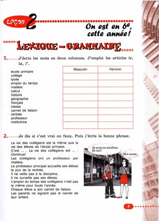 Он est т 6^,
cette акнее!
• • • • •
lÆMnOE-
1. J’écris les mots en deux colonnes. J’emploi les articles le,
la, V.
école primaire
collège
lycée
emploi du temps
matière
calcul
histoire
géographie
français
classe
carnet de liaison
rentrée
professeur
institutrice
Masculin Féminin
2. Je dis si c’est vrai ou faux. Puis j’écris la bonne phrase.
La vie des collégiens est la même que la
vie des élèves de l’école primaire.
C’est ... . La vie des collégiens est ... .
Continue!
Les collégiens ont un professeur par
matière.
Le professeur principal accueille ses élèves
le jour de la rentrée.
Il ne veille pas à la discipline.
Il ne surveille pas ses élèves.
L’emploi du temps des collégiens n’est pas
le même pour toute l’année.
Chaque élève a son carnet de liaison.
Les parents ne signent pas le carnet de
leur enfant.
Je suis en sixième.
Et toi?
Moi aussi.
F"
 