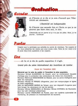 a) J’écoute et je dis si je suis d’accord que l’élec­
tricité est nécessaire.
L'électricité est indispensable
b) J’écoute une seconde fois et j’écris ce que je ne
pourrai pas faire chez moi, le soir.
L’électricité est en panne et je n’ai pas de pilles. Alors, je ne
pourrai... Continue!
Imagine que tu participes aux activités du cercle de robotique. Tes copains et
toi, vous présentez les robots que vous voulez créer. Parle de ton robot à toi
et pose deux-trois questions à tes copains.
/'-J
Je lis et je dis de quelle exposition il s’agit.
Grand prix du salon international des inventions de Genève
Oscar de l'invention 2005
Décerné par le vote du public à l’invention la plus populaire,
Monsieur Ahmad ALHASHASH du Koweït, pour sa combinaison équipée
d’airbags pour la protection des conducteurs de motos lors d ’accidents.
Monsieur Mahmoud MOGHAWEMI de Malasie, pour sa canne intelligente pour
aider les malvoyants.
Monsieur Nicolas Dl PRINZIO d ’Argentine, pour son marque-pages et lignes
de texte magnétique.
SAN HU MACHINERY WORKS de Taïwan, pour son dispositif d’urgence pour
faire bouger les ascenseurs en cas de pannes.
Monsieur Mircea MANOLESCU et Monsieur Mircea CHITESCU de Roumanie,
pour leur abri individuel antisismique.
Monsieur Leonid VINOKUROV de Russie, pour son système automatisé de
monitoring, de prévision et d’avertissement de tsunamis.
 