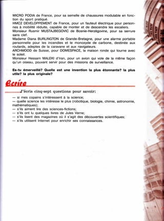 MICRO PODIA de France, pour sa semelle de chaussures modulable en fonc­
tion du sport pratiqué.
HMC2 DEVELOPPEMENT de France, pour un fauteuil électrique pour person­
nes à mobilité réduite, capable de monter et de descendre les escaliers.
Monsieur Rusmir MUSTAJBEGOVIC de Bosnie-Herzégovine, pour sa serrure
sans clef.
Madame Diana BURLINGTON de Grande-Bretagne, pour une alarme portable
personnelle pour les incendies et le monoxyde de carbone, destinée aux
routards, adeptes de la caravane et aux navigateurs.
ARCHWOOD de Suisse, pour DOMESPACE, la maison ronde qui tourne avec
le soleil.
Monsieur Hessam MALEKI d’Iran, pour un avion qui vole de la même façon
qu’un oiseau, pouvant servir pour des missions de surveillance.
//i' /
Я/ /
^
■
y'
Es-tu émerveillé? Quelle est une invention la plus étonnante? la plus
utile? la plus originale?
Ê £ im .
J’écris cinq-sept questions pour savoir:
— si mes copains s’intéressent à la science;
— quelle science les intéresse le plus (robotique, biologie, chimie, astronomie,
mathématiques);
— s’ils aiment lire des sciences-fictions;
— s’ils ont lu quelques livres de Jules Verne;
— s’ils lisent des magazines où il s’agit des découvertes scientifiques;
— s’ils utilisent Internet pour enrichir ses connaissances.
"Щ
,v
-A
 