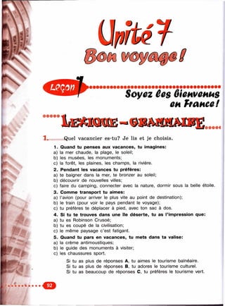 Soyez êes ôicHveHUS
CHhanccl
1 . Quel vacancier es-tu? Je lis et je choisis.
1. Quand tu penses aux vacances, tu imagines:
a) la mer chaude, la plage, le soleil;
b) les musées, les monuments;
g) la forêt, les plaines, les champs, la rivière.
2. Pendant les vacances tu préfères:
a) te baigner dans la mer, te bronzer au soleil;
b) découvrir de nouvelles villes;
c) faire du camping, connecter avec la nature, dormir sous la belle étoile.
3. Comme transport tu aimes:
a) l’avion (pour arriver le plus vite au point de destination);
b) le train (pour voir le pays pendant le voyage);
c) tu préfères te déplacer à pied, avec ton sac à dos.
4. Si tu te trouves dans une île déserte, tu as l’impression que:
a) tu es Robinson Crusoé;
b) tu es coupé de la civilisation;
c) le même paysage c’est fatigant.
5. Quand tu pars en vacances, tu mets dans ta valise:
a) la crème antimoustiques;
b) le guide des monuments à visiter;
c) les chaussures sport.
Si tu as plus de réponses A, tu aimes le tourisme balnéaire.
Si tu as plus de réponses B, tu adores le tourisme culturel.
Si tu as beaucoup de réponses C, tu préfères le tourisme vert.
 