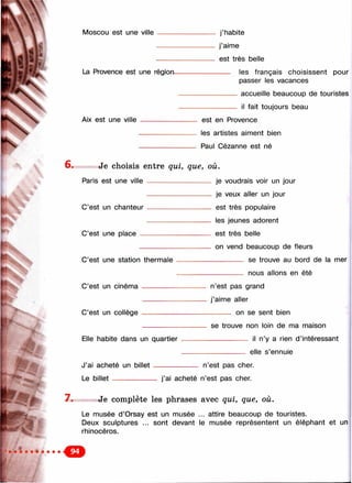 Moscou est une ville
Ж
j’habite
j’aime
est très belle
La Provence est une régioru les français choisissent pour
passer les vacances
accueille beaucoup de touristes
il fait toujours beau
Aix est une ville est en Provence
les artistes aiment bien
Paul Cézanne est né
6 . Je choisis entre qui, que, où.
Paris est une ville
C’est un chanteur
C’est une place
C’est une station thermale
C’est un cinéma
je voudrais voir un jour
je veux aller un jour
est très populaire
les jeunes adorent
est très belle
on vend beaucoup de fleurs
_________ se trouve au bord de la mer
----- -------- nous allons en été
C’est un collège
n’est pas grand
j’aime aller
______ on se sent bien
Elle habite dans un quartier
J’ai acheté un billet
Le b ille t------ ----------
se trouve non loin de ma maison
___________ il n’y a rien d’intéressant
elle s’ennuie
n’est pas cher.
j’ai acheté n’est pas cher.
7. Je complète les phrases avec qui, que, où.
Le musée d ’Orsay est un musée ... attire beaucoup de touristes.
Deux sculptures ... sont devant le musée représentent un éléphant et un
rhinocéros.
 