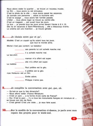 Nous allons visiter le quartier ... se trouve un nouveau musée.
Le film ... nous avons vu est ennuyeux.
C’est la photo de la ville ... nous avons passé les vacances.
Je connais une personne ... adore le tourisme vert. ' ÿ- ;•
C’est le voyage ... nous avons fait l’année passée. .■ jf /
L’hôtel ... nous allons loger se trouve au centre-ville. |
C’est un magasin ... est ouvert tous les jours. t
Le bus ... je prends tous les jours arrive devant l’école à 8 h 15.
Elle ira en vacances à Saint-Pétersbourg ... elle a beaucoup d ’amis. y i
Le cinéma est une invention ... je trouve géniale. /
8. Je choisis entre que et qu’ .
Modèle: C’est un copain qu’ils voient tous les jours.
que tout le monde aime.
Michel n’est pas content. Le baladeur
__________ ses parents lui ont acheté marche mal.
__________ il a acheté marche mal.
Le tee-shirt
La matière
maman m’a offert est super,
elle m’a offert est super.
Paul préfère est la géo.
il préfère est la géo.
«Les Visiteurs» est un film
__________ Emilie adore.
__________ Philippe n’aime pas.
Je complète la conversation avec qui, que, où.
— Qu’est-ce que tu fais dimanche? , ;
— Nous allons visiter «France Miniature».
— C’est un parc ... a la forme d’une carte de France?
— Oui. C’est le parc ... il y a tous les monuments français en miniature et ...
se trouve non loin de Paris.
— C’est génial! C’est une visite ... je veux faire aussi.
10. Sur le modèle de la conversation ci-dessus, je parle avec mon
copain des projets pour le week-end.
о
 