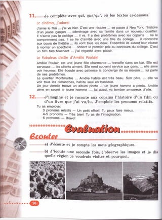 ,V 11. Je complète avec qui, que/qu’, où les textes ci-dessous.
Le cinéma, j'adore!
J’aime le film ... j’ai vu hier. C’est une histoire ... se passe à New York, l’histoire
d ’un jeune garçon ... déménage avec sa famille dans un nouveau quartier.
Il n’aime pas le collège ... il va. Il a des problèmes avec les copains ... ne le
comprennent pas. Il se lie d’amitié avec une fille du collège ... il rencontre
aux cours de théâtre ... ils vont tous les deux. Ensemble ils aident leur classe
à monter un spectacle ... obtient le premier prix au concours du collège. C’est
un film très touchant ... j ’ai regardé avec plaisir.
Le Fabuleux destin d'Amélie Poulain
Amélie Poulain est une jeune fille charmante ... travaille dans un bar. Elle est
serveuse ... les clients aiment. Elle rend souvent service aux gens, ... elle aime
voir heureux. Elle écoute avec patience la concierge de sa maison ... lui parle
de ses problèmes.
Le quartier Montmartre ... Amélie habite est très beau. Son père, ... elle va
voir tous les dimanches, habite seul en banlieue.
Un jour Amélie trouve un album photo ... un jeune homme a perdu. Amélie
aime en secret le jeune homme ..., lui aussi, va tomber amoureux d’elle.
12. J’imagine et je raconte aux copains l’histoire d’un film ou
d’un livre que j ’ai vu/lu. J’emploie les pronoms relatifs.
Tu as employé:
3 pronoms relatifs — Un petit effort! Tu peux faire mieux.
4-5 pronoms — Très bien! Tu as de l’imagination.
6 pronoms — Bravo!
êeoutee
a) J’écoute et je compte les mots géographiques.
b) J’écoute une seconde fois, j’observe les images et je dis
quelle région je voudrais visiter et pourquoi.
 