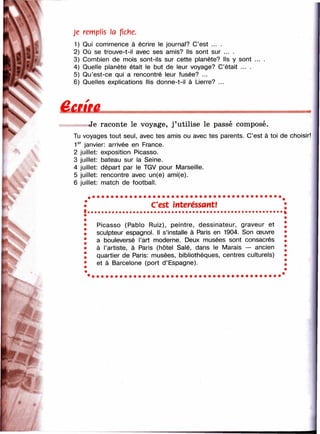 л 
Je remplis а fiche.
1) Qui commence à écrire le journal? C’est ... .
2) Où se trouve-t-il avec ses amis? Ils sont sur ... .
3) Combien de mois sont-ils sur cette planète? Ils y sont
4) Quelle planète était le but de leur voyage? C’était ... .
5) Qu’est-ce qui a rencontré leur fusée? ...
6) Quelles explications llis donne-t-il à Lierre? ...
% *
h *
Л-
Je raconte le voyage, j’utilise le passé composé.
Tu voyages tout seul, avec tes amis ou avec tes parents. C’est à toi de choisir!
1®'^ janvier: arrivée en France.
2 juillet: exposition Picasso.
3 juillet: bateau sur la Seine.
4 juillet: départ par le TGV pour Marseille.
5 juillet: rencontre avec un(e) ami(e).
6 juillet: match de football.
C'est intéressant!
Picasso (Pabio Ruiz), peintre, dessinateur, graveur et
sculpteur espagnol. Il s’installe à Paris en 1904. Son œuvre
a bouleversé l’art moderne. Deux musées sont consacrés
à l’artiste, à Paris (hôtel Salé, dans le Marais — ancien
quartier de Paris: musées, bibliothèques, centres culturels)
et à Barcelone (port d’Espagne).
 
