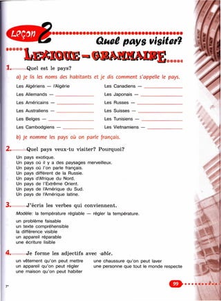 Qi4cê pays Visitcf7
1.
4 .
7*
Quel est le pays?
a) Je lis les noms des habitants et je dis comment s'appelle le pays.
Les Algériens — l’Algérie
Les Allemands — _______
Les Américains — ______
Les Australiens — _______
Les Belges — ___________
Les Canadiens —
Les Japonais — _
Les Russes — ___
Les Suisses — __
Les Tunisiens —
Les Cambodgiens — Les Vietnamiens —
2.
b) Je nomme les pays où on parle français.
Quel pays veux-tu visiter? Pourquoi?
Un pays exotique.
Un pays où il y a des paysages merveilleux.
Un pays où l’on parle français.
Un pays différent de la Russie.
Un pays d’Afrique du Nord.
Un pays de l’Extrême Orient.
Un pays de l’Amérique du Sud.
Un pays de l’Amérique latine.
3 . J’écris les verbes qui conviennent.
M odèle: la température réglable — régler la température.
un problème faisable
un texte compréhensible
la différence visible
un appareil réparable
une écriture lisible
Je forme les adjectifs avec -able.
un vêtement qu’on peut mettre
un appareil qu’on peut régler
une maison qu’on peut habiter
une chaussure qu’on peut laver
une personne que tout le monde respecte
%

 