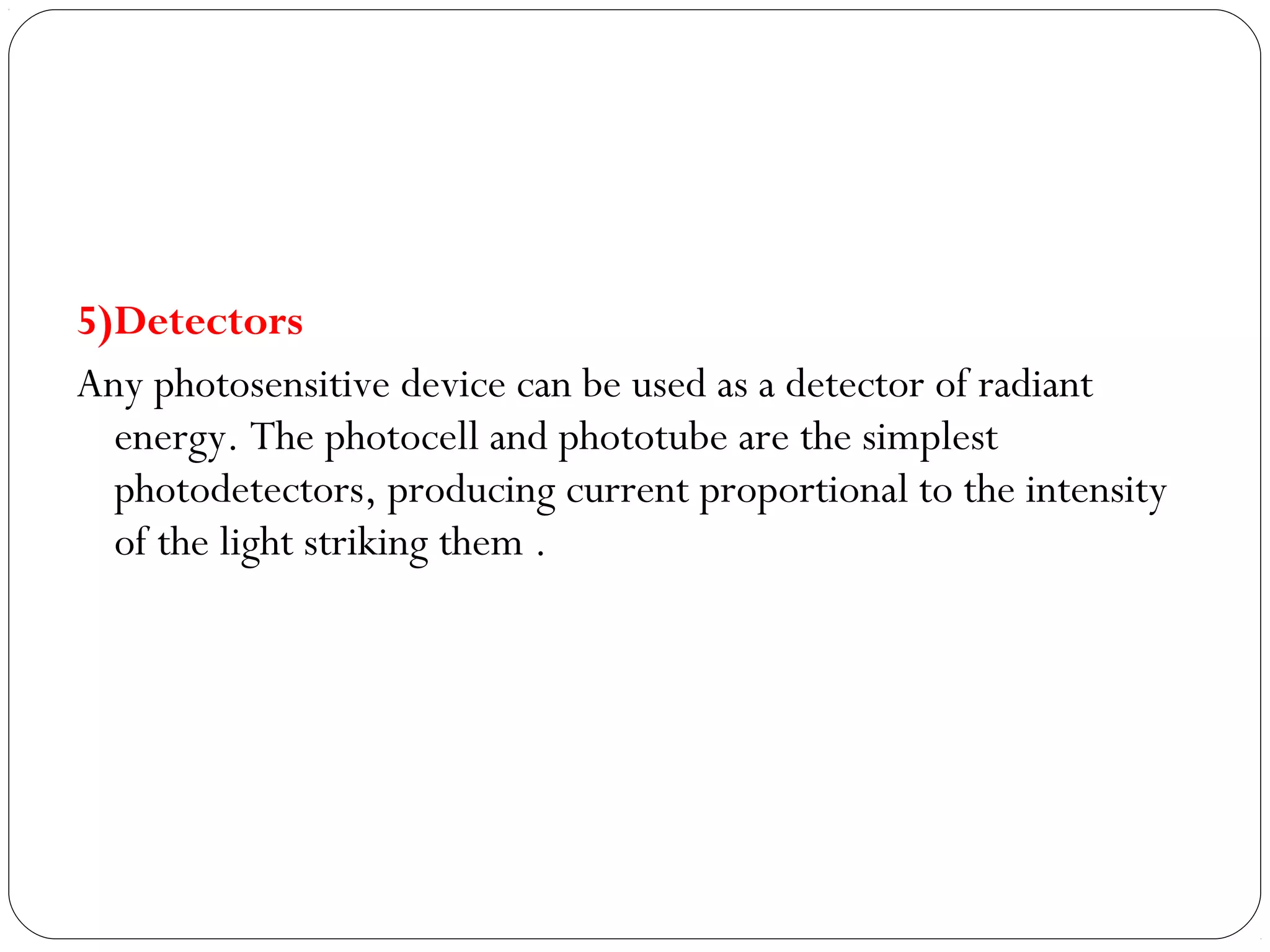 5)Detectors
Any photosensitive device can be used as a detector of radiant
energy. The photocell and phototube are the simplest
photodetectors, producing current proportional to the intensity
of the light striking them .
 