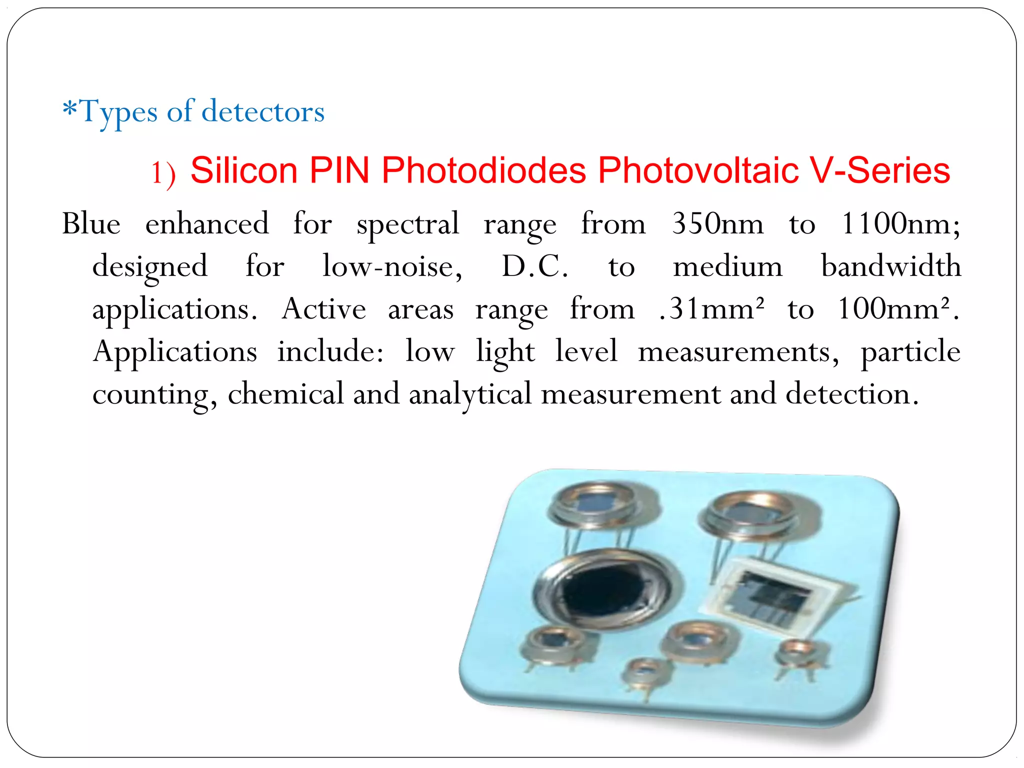 *Types of detectors
1) Silicon PIN Photodiodes Photovoltaic V-Series
Blue enhanced for spectral range from 350nm to 1100nm;
designed for low-noise, D.C. to medium bandwidth
applications. Active areas range from .31mm² to 100mm².
Applications include: low light level measurements, particle
counting, chemical and analytical measurement and detection.
 