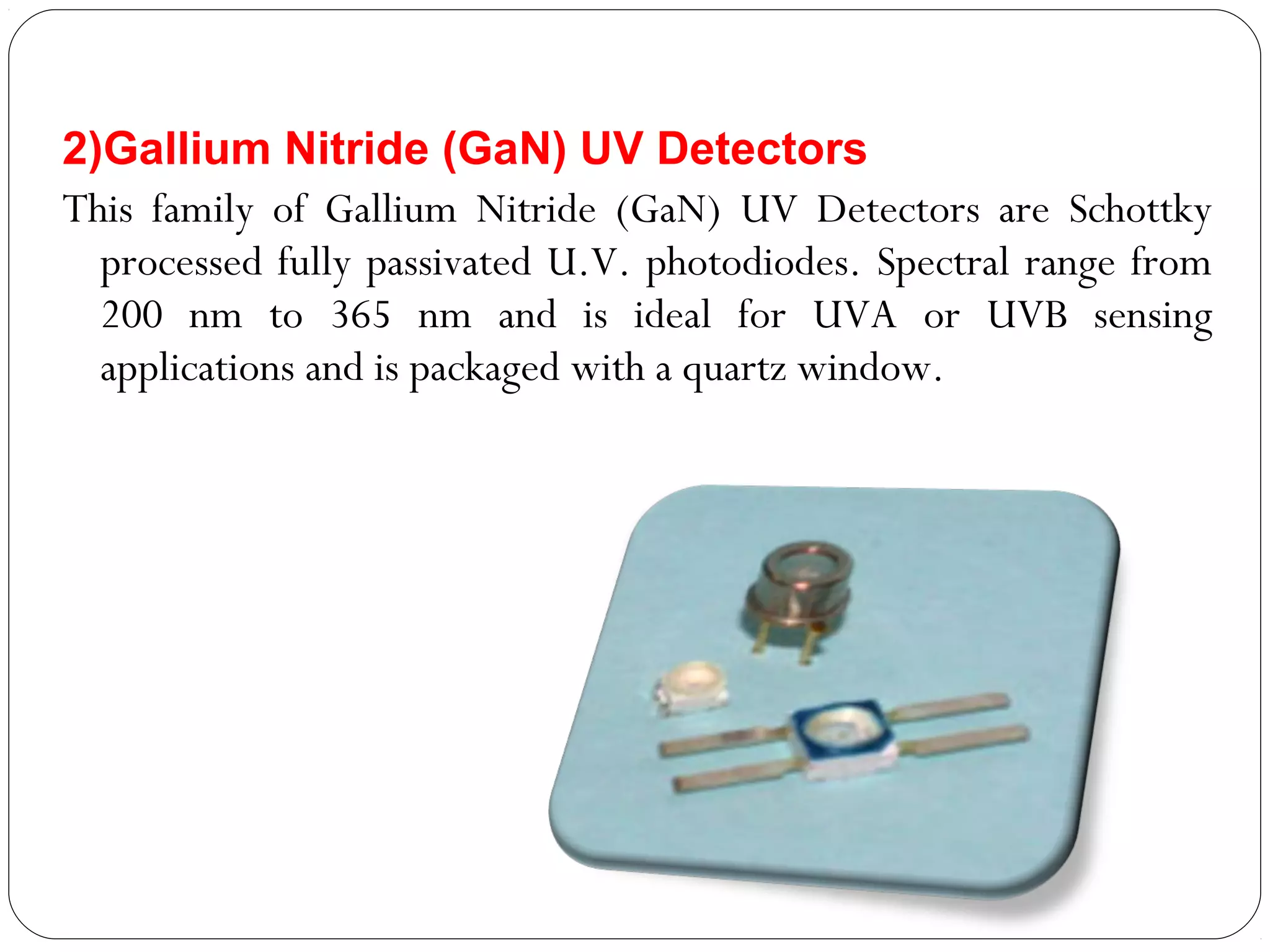 2)Gallium Nitride (GaN) UV Detectors 
This family of Gallium Nitride (GaN) UV Detectors are Schottky
processed fully passivated U.V. photodiodes. Spectral range from
200 nm to 365 nm and is ideal for UVA or UVB sensing
applications and is packaged with a quartz window.
 