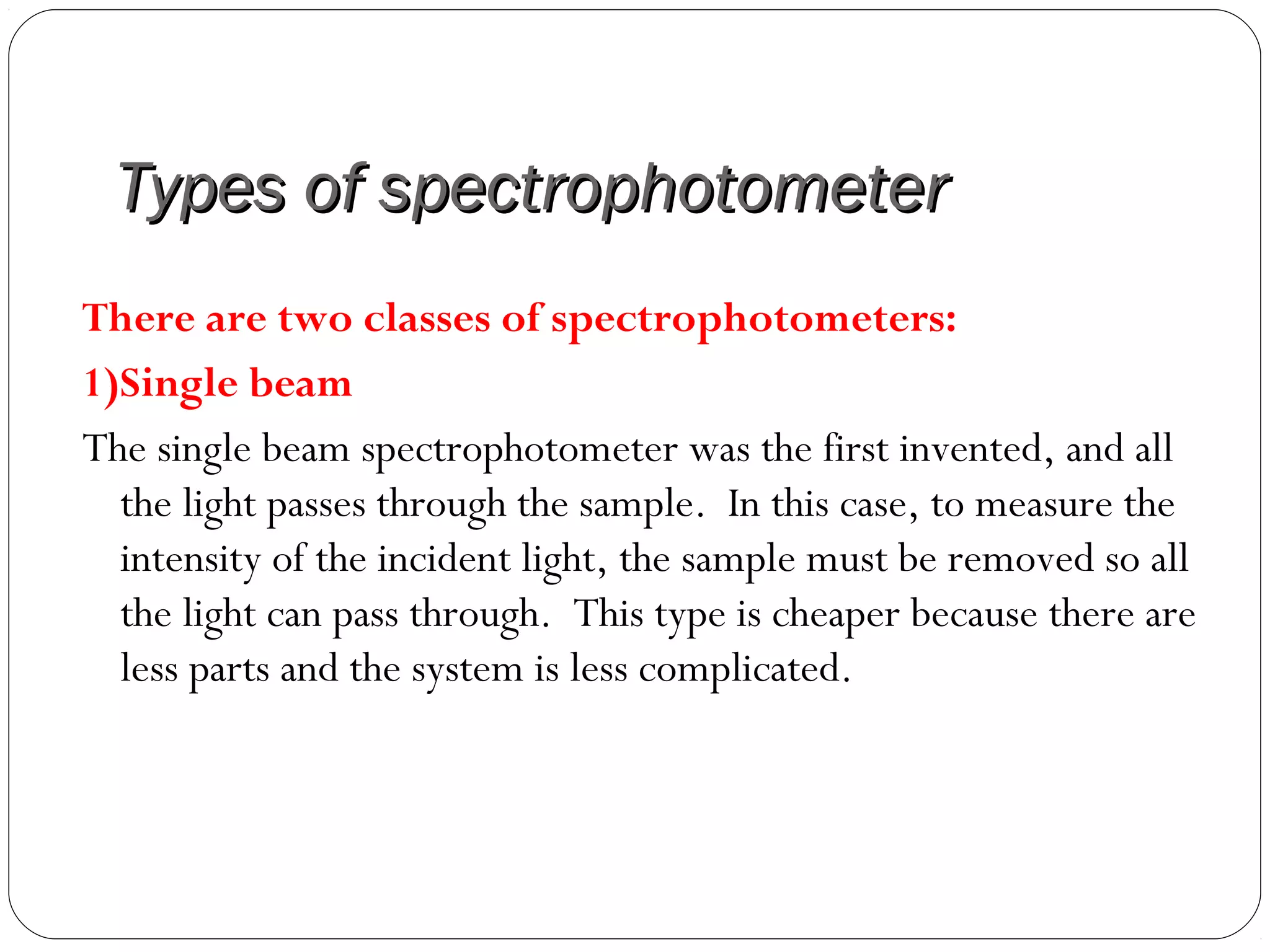 Types of spectrophotometerTypes of spectrophotometer
There are two classes of spectrophotometers:
1)Single beam
The single beam spectrophotometer was the first invented, and all
the light passes through the sample. In this case, to measure the
intensity of the incident light, the sample must be removed so all
the light can pass through. This type is cheaper because there are
less parts and the system is less complicated.
 