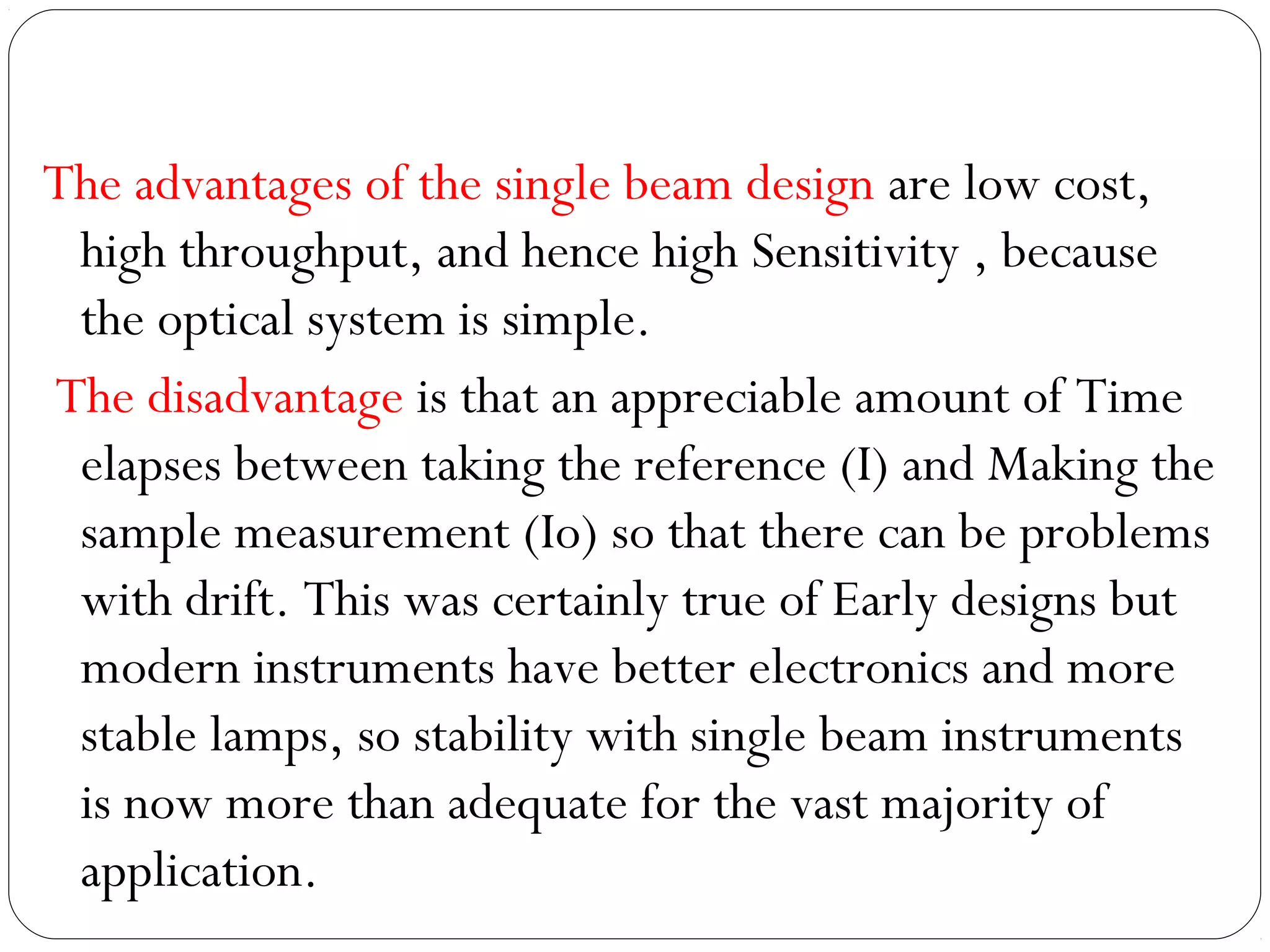 The advantages of the single beam design are low cost,
high throughput, and hence high Sensitivity , because
the optical system is simple.
The disadvantage is that an appreciable amount of Time
elapses between taking the reference (I) and Making the
sample measurement (Io) so that there can be problems
with drift. This was certainly true of Early designs but
modern instruments have better electronics and more
stable lamps, so stability with single beam instruments
is now more than adequate for the vast majority of
application.
 