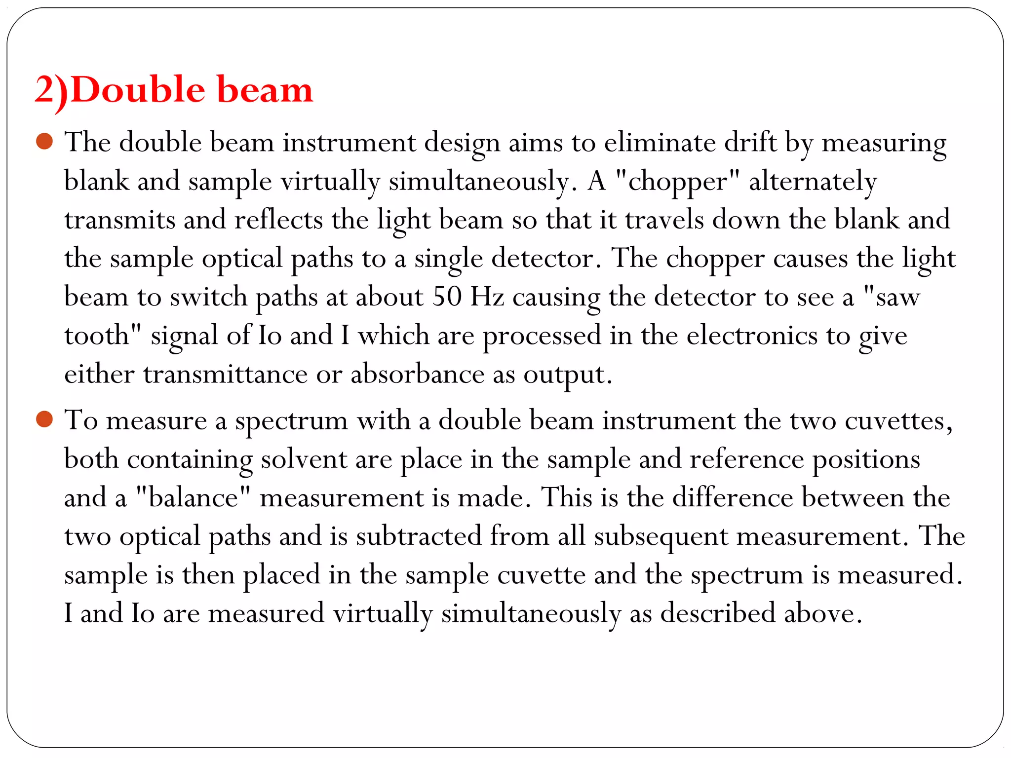 2)Double beam
The double beam instrument design aims to eliminate drift by measuring
blank and sample virtually simultaneously. A "chopper" alternately
transmits and reflects the light beam so that it travels down the blank and
the sample optical paths to a single detector. The chopper causes the light
beam to switch paths at about 50 Hz causing the detector to see a "saw
tooth" signal of Io and I which are processed in the electronics to give
either transmittance or absorbance as output.
To measure a spectrum with a double beam instrument the two cuvettes,
both containing solvent are place in the sample and reference positions
and a "balance" measurement is made. This is the difference between the
two optical paths and is subtracted from all subsequent measurement. The
sample is then placed in the sample cuvette and the spectrum is measured.
I and Io are measured virtually simultaneously as described above.
 