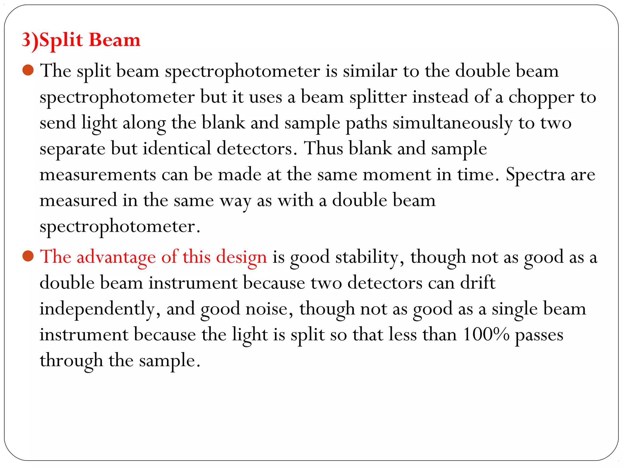 3)Split Beam
The split beam spectrophotometer is similar to the double beam
spectrophotometer but it uses a beam splitter instead of a chopper to
send light along the blank and sample paths simultaneously to two
separate but identical detectors. Thus blank and sample
measurements can be made at the same moment in time. Spectra are
measured in the same way as with a double beam
spectrophotometer.
The advantage of this design is good stability, though not as good as a
double beam instrument because two detectors can drift
independently, and good noise, though not as good as a single beam
instrument because the light is split so that less than 100% passes
through the sample.
 