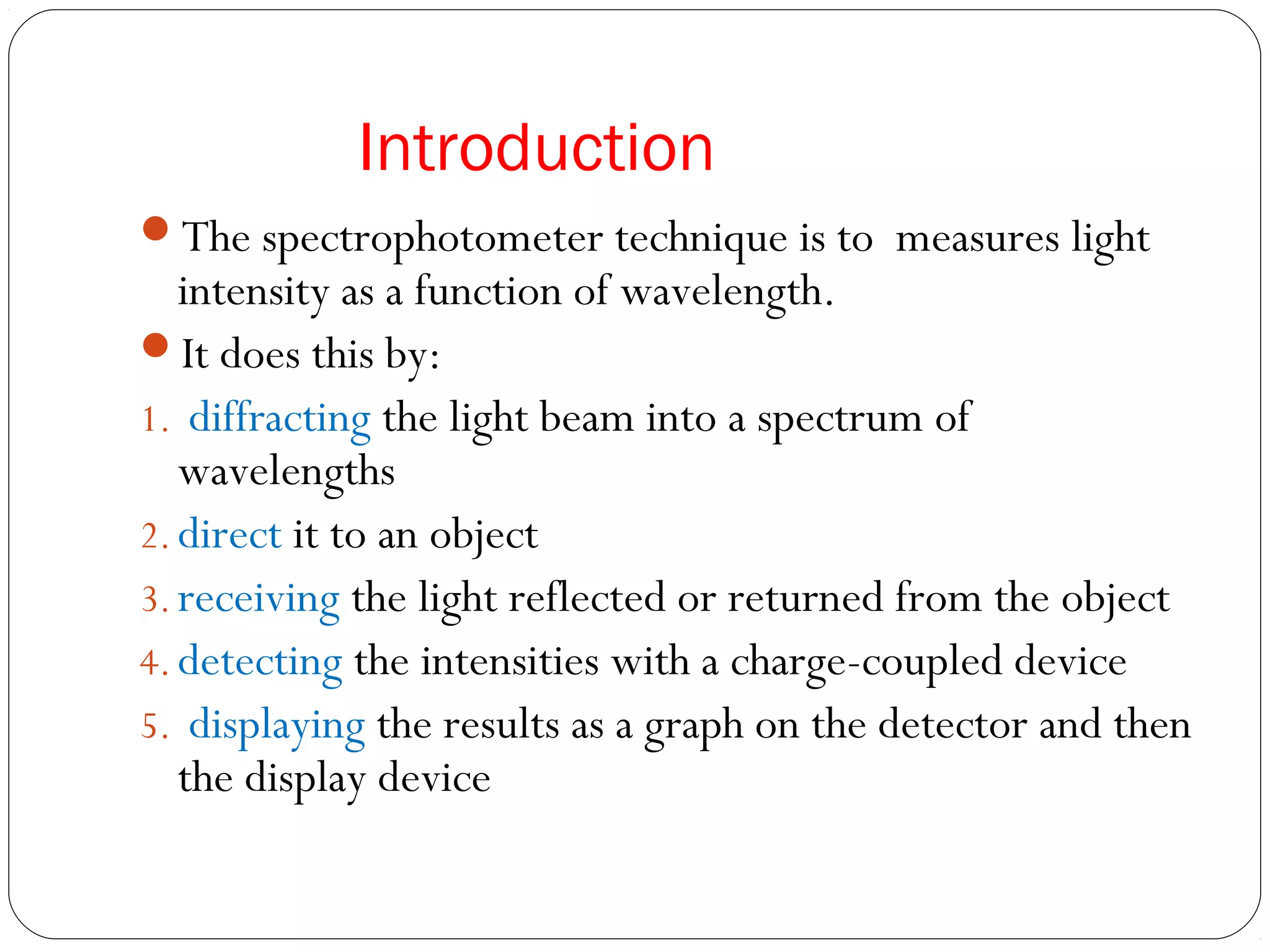 Introduction
The spectrophotometer technique is to measures light
intensity as a function of wavelength.
It does this by:
1. diffracting the light beam into a spectrum of
wavelengths
2. direct it to an object
3. receiving the light reflected or returned from the object
4. detecting the intensities with a charge-coupled device
5. displaying the results as a graph on the detector and then
the display device
 