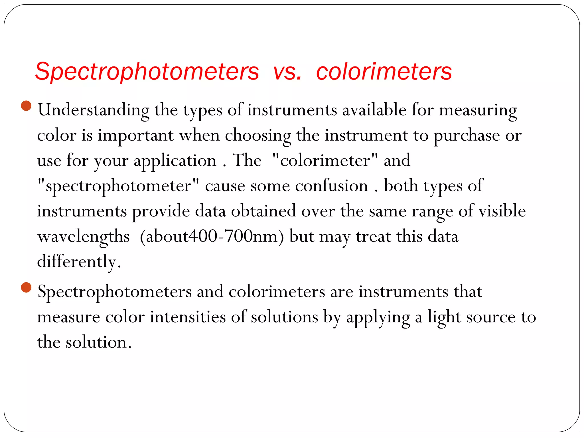 Spectrophotometers vs. colorimeters
Understanding the types of instruments available for measuring
color is important when choosing the instrument to purchase or
use for your application . The "colorimeter" and
"spectrophotometer" cause some confusion . both types of
instruments provide data obtained over the same range of visible
wavelengths (about400-700nm) but may treat this data
differently.
Spectrophotometers and colorimeters are instruments that
measure color intensities of solutions by applying a light source to
the solution.
 
