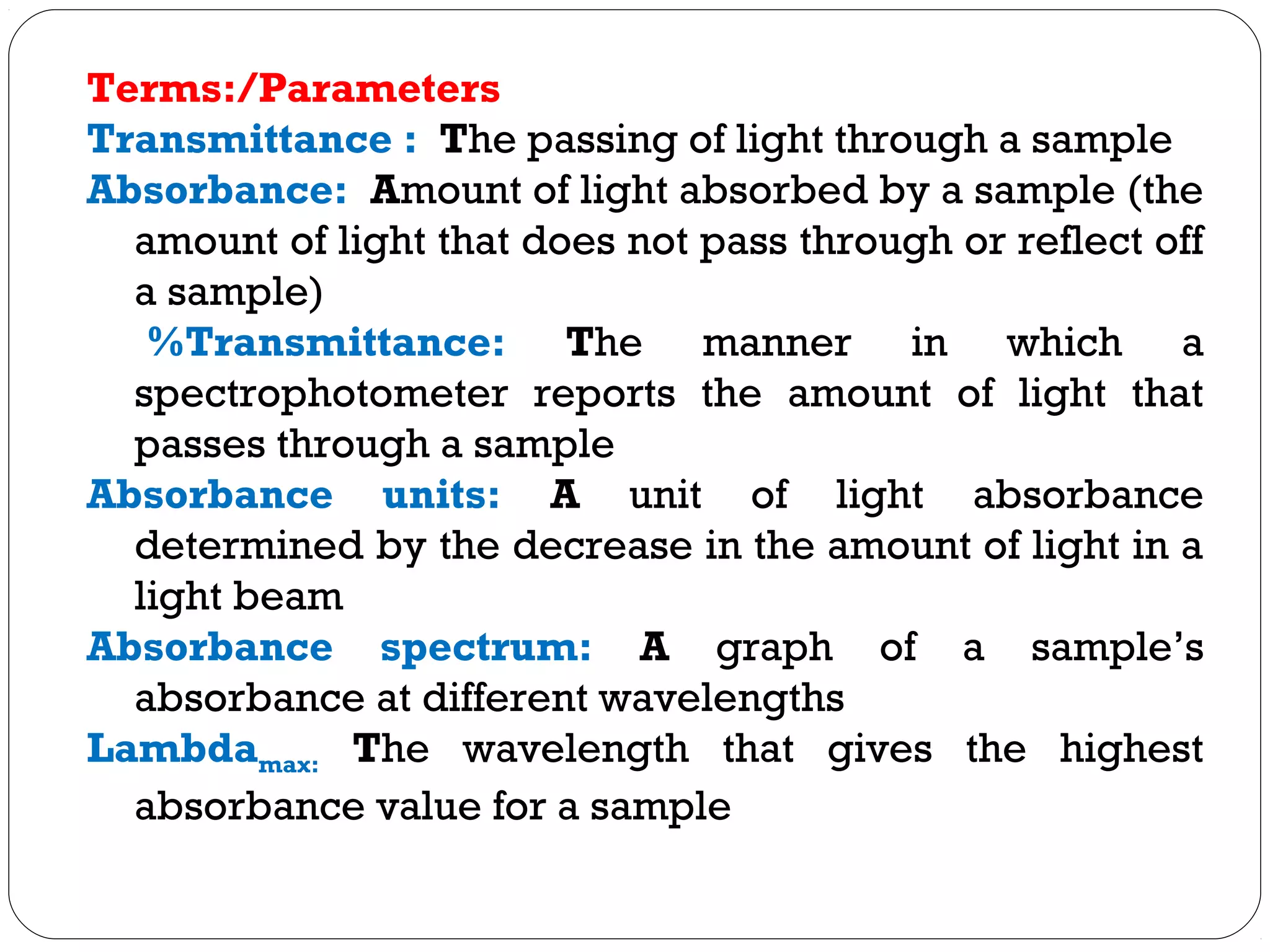 Terms:/Parameters
Transmittance : The passing of light through a sample
Absorbance: Amount of light absorbed by a sample (the
amount of light that does not pass through or reflect off
a sample)
%Transmittance: The manner in which a
spectrophotometer reports the amount of light that
passes through a sample
Absorbance units: A unit of light absorbance
determined by the decrease in the amount of light in a
light beam
Absorbance spectrum: A graph of a sample’s
absorbance at different wavelengths
Lambdamax: The wavelength that gives the highest
absorbance value for a sample
 