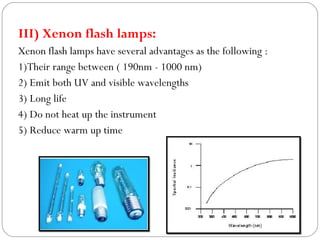III) Xenon flash lamps:
Xenon flash lamps have several advantages as the following :
1)Their range between ( 190nm - 1000 nm)
2) Emit both UV and visible wavelengths
3) Long life
4) Do not heat up the instrument
5) Reduce warm up time
 