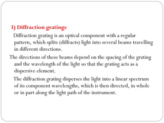 3) Diffraction gratings
Diffraction grating is an optical component with a regular
pattern, which splits (diffracts) light into several beams travelling
in different directions.
The directions of these beams depend on the spacing of the grating
and the wavelength of the light so that the grating acts as a
dispersive element.
The diffraction grating disperses the light into a linear spectrum
of its component wavelengths, which is then directed, in whole
or in part along the light path of the instrument.
 