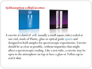 4)Absorption cells(Cuvettes
A cuvette is a kind of cell (usually a small square tube) sealed at
one end, made of Plastic, glass or optical grade quartz and
designed to hold samples for spectroscopic experiments. Cuvette
should be as clear as possible, without impurities that might
affect a spectroscopic reading. Like a test-tube, a cuvette may be
open to the atmosphere on top or have a glass or Teflon cap to
seal it shut.
 
